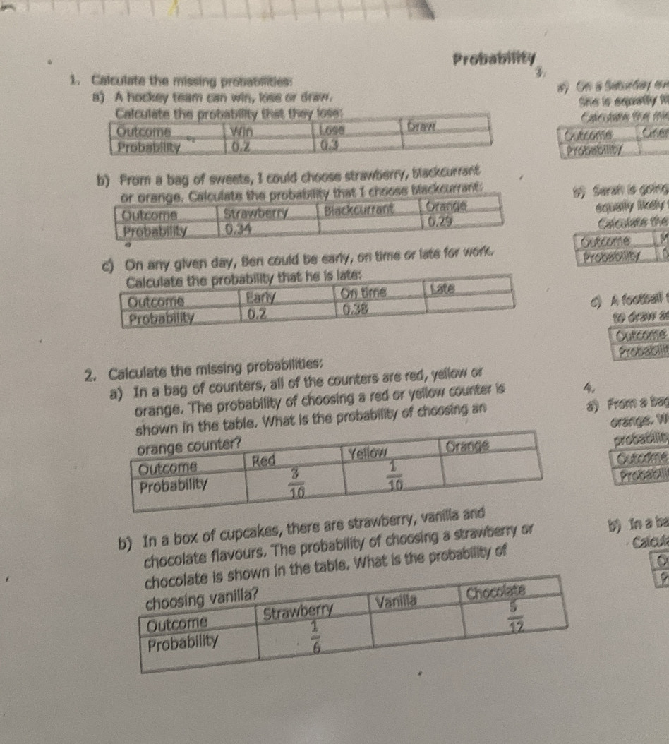 Probability
1. Calculate the missing probabilities:
a) A hockey team can win, lose or draw. #  O a Sututy cn
She is equetly 
Curcome
Probability
b) Prom a bag of sweets, I could choose strawberry, blackcurrant
blackcurrant:
ộ Sarah ls going
equally likely .
Calculate the
Outcome M
c) On any given day, Ben could be early, on time or late for work.
Probability
c A football 
to draw as
Outcome
2. Calculate the missing probabilities: Probabilit
a) In a bag of counters, all of the counters are red, yellow or
orange. The probability of choosing a red or yellow counter is
4,
What is the probability of choosing an a) From a bag
orange. W
probabilit,
Gutcte
Probabili
b) In a box of cupcakes, there are straw
Calcut
chocolate flavours. The probability of choosing a strawberry or b) In a ba
table. What is the probability of