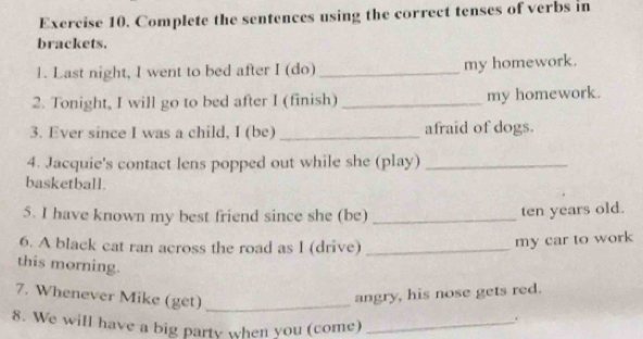 Complete the sentences using the correct tenses of verbs in 
brackets. 
1. Last night, I went to bed after I (do) _my homework. 
2. Tonight, I will go to bed after I (finish) _my homework. 
3. Ever since I was a child, I (be) _afraid of dogs. 
4. Jacquie's contact lens popped out while she (play)_ 
basketball. 
5. I have known my best friend since she (be)_ 
ten years old. 
6. A black cat ran across the road as I (drive)_ 
my car to work 
this morning. 
7. Whenever Mike (get)_ 
angry, his nose gets red. 
8. We will have a big party when you (come)_ 
.