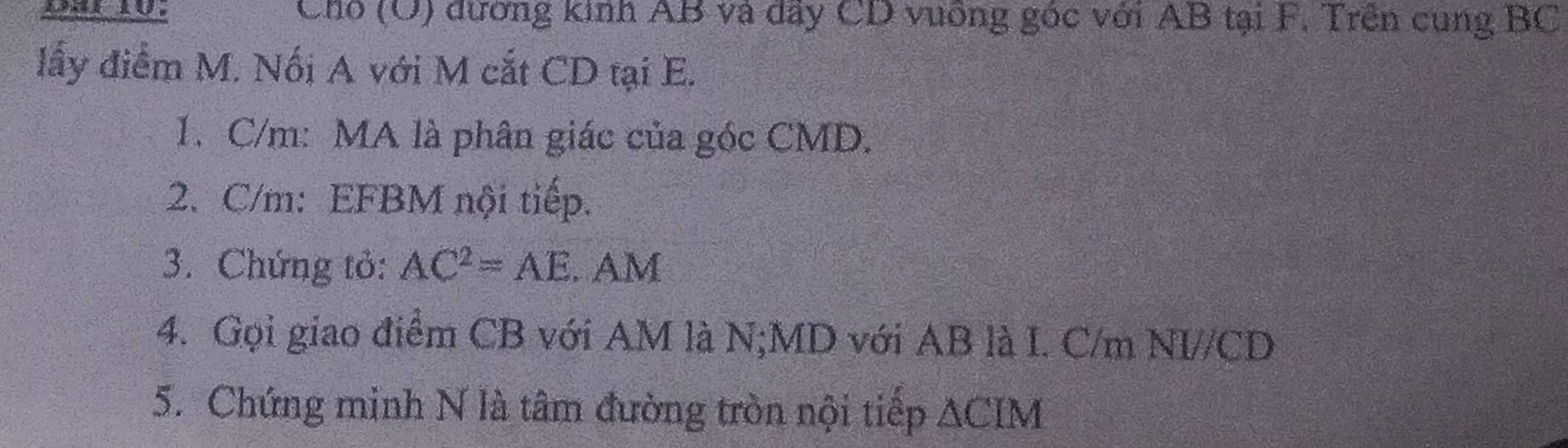 Cho (O) đường kinh AB và dây CD vuống góc với AB tại F. Trên cung BC
lấy điểm M. Nối A với M cắt CD tại E. 
1. C/m : MA là phân giác của góc CMD. 
2. C/m : EFBM nội tiếp. 
3. Chứng tỏ: AC^2=AE. AM
4. Gọi giao điểm CB với AM là N; MD với AB là I. C/m NI// CD
5. Chứng minh N là tâm đường tròn nội tiếp △ CIM