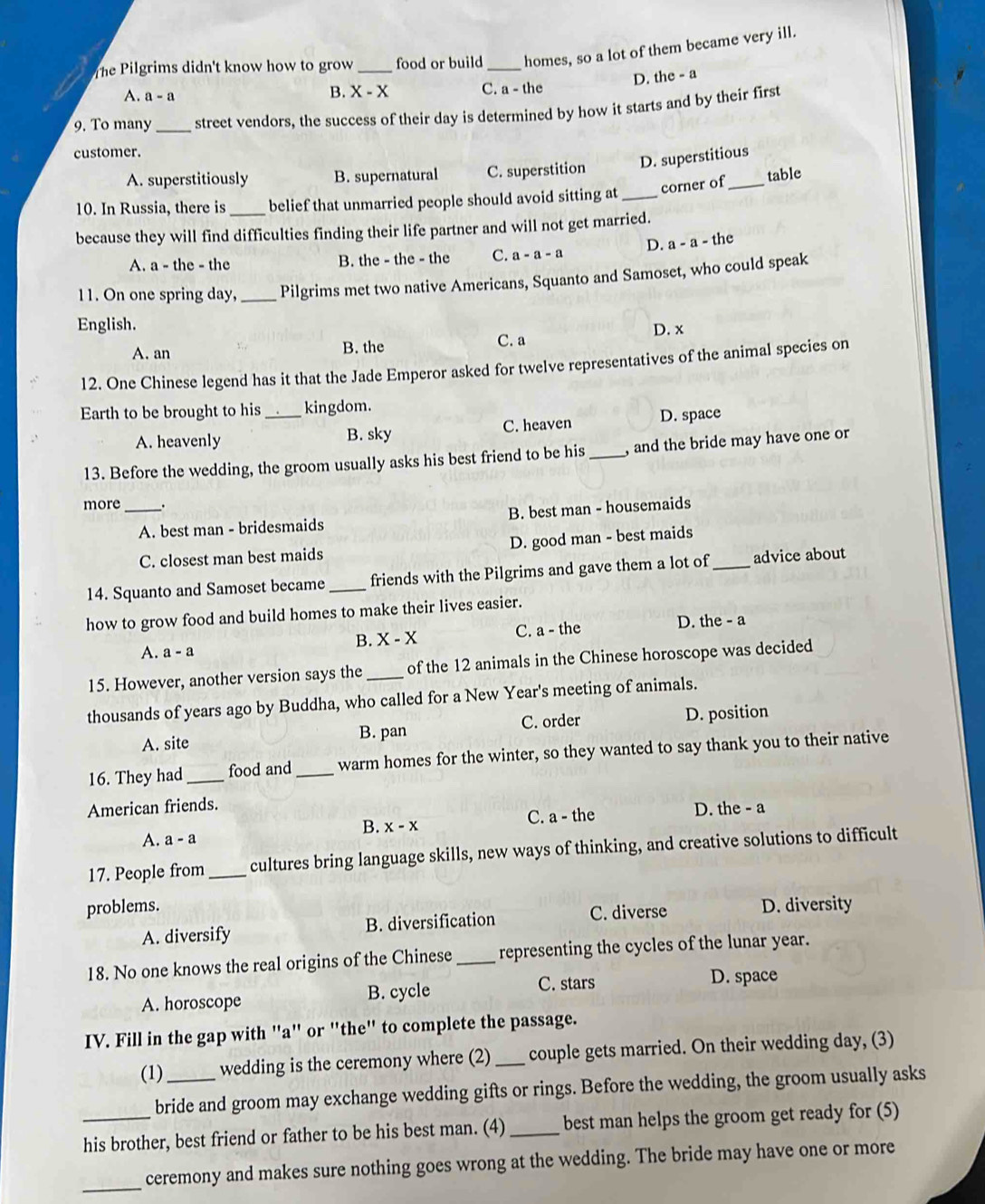 The Pilgrims didn't know how to grow _food or build_ homes, so a lot of them became very ill.
D. the - a
A. a-a
B. X - X C. a - the
9. To many_ street vendors, the success of their day is determined by how it starts and by their first
customer.
A. superstitiously B. supernatural C. superstition D. superstitious
10. In Russia, there is _belief that unmarried people should avoid sitting at_ corner of_ table
because they will find difficulties finding their life partner and will not get married.
A. a - the - the B. the - the - the C. a-a-a D. a-a- the
11. On one spring day, _Pilgrims met two native Americans, Squanto and Samoset, who could speak
English.
A. an B. the C. a D. x
12. One Chinese legend has it that the Jade Emperor asked for twelve representatives of the animal species on
Earth to be brought to his_ kingdom.
A. heavenly B. sky C. heaven D. space
13. Before the wedding, the groom usually asks his best friend to be his _, and the bride may have one or
more _.
A. best man - bridesmaids B. best man - housemaids
C. closest man best maids D. good man - best maids
14. Squanto and Samoset became _friends with the Pilgrims and gave them a lot of _advice about
how to grow food and build homes to make their lives easier.
B. X-X C. a - the D. the - a
A. a-a
15. However, another version says the _of the 12 animals in the Chinese horoscope was decided
thousands of years ago by Buddha, who called for a New Year's meeting of animals.
A. site B. pan C. order D. position
16. They had _food and _warm homes for the winter, so they wanted to say thank you to their native
American friends.
B. X-X C. a - the D. the - a
A. a-a
17. People from _cultures bring language skills, new ways of thinking, and creative solutions to difficult
problems. D. diversity
A. diversify B. diversification C. diverse
18. No one knows the real origins of the Chinese _representing the cycles of the lunar year.
A. horoscope B. cycle C. stars
D. space
IV. Fill in the gap with "a" or "the" to complete the passage.
(1) _wedding is the ceremony where (2) _couple gets married. On their wedding day, (3)
bride and groom may exchange wedding gifts or rings. Before the wedding, the groom usually asks
_his brother, best friend or father to be his best man. (4) _best man helps the groom get ready for (5)
_
ceremony and makes sure nothing goes wrong at the wedding. The bride may have one or more