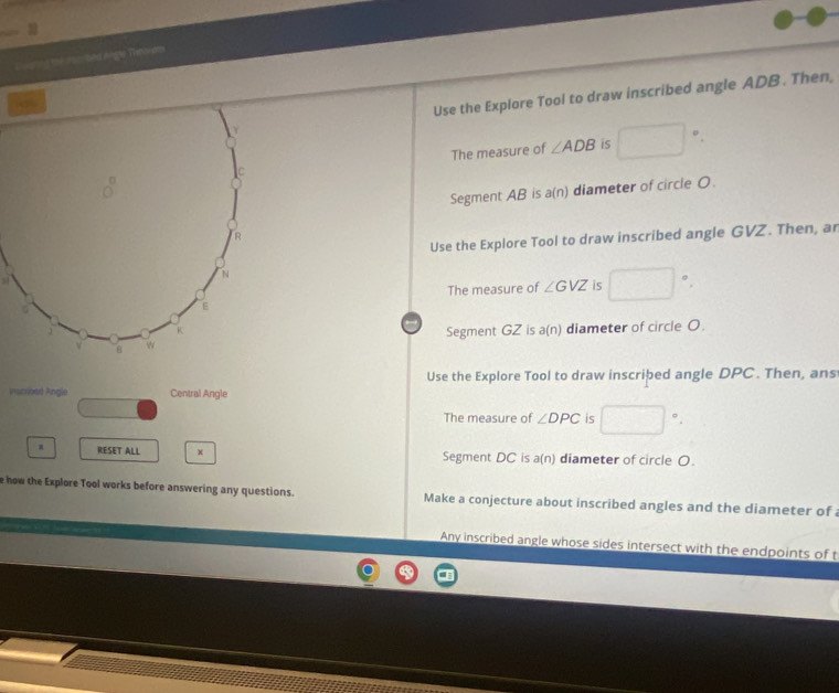 Eogting the urm bed Angle Tennams 
Use the Explore Tool to draw inscribed angle ADB. Then, 
The measure of ∠ ADB is □  □°
Segment AB is a(n) diameter of circle O. 
Use the Explore Tool to draw inscribed angle GVZ. Then, ar 
The measure of ∠ GVZ is □°. 
Segment GZ is a(n) diameter of circle O. 
Use the Explore Tool to draw inscribed angle DPC. Then, ans 
Pacribed Angle Central Angle 
The measure of ∠ DPC is □°. 
RESET ALL x Segment DC is a (n) diameter of circle O. 
e how the Explore Tool works before answering any questions. Make a conjecture about inscribed angles and the diameter of 
Any inscribed angle whose sides intersect with the endpoints of t