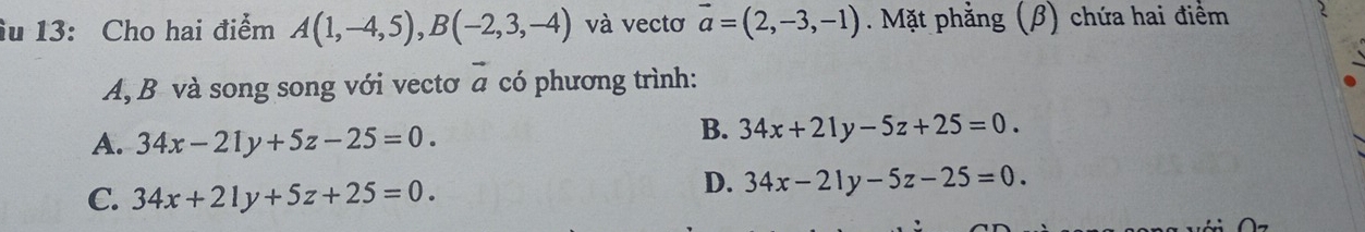 ầu 13: Cho hai điểm A(1,-4,5), B(-2,3,-4) và vectơ vector a=(2,-3,-1). Mặt phẳng (β) chứa hai điểm
A, B và song song với vectơ vector a có phương trình:
A. 34x-21y+5z-25=0.
B. 34x+21y-5z+25=0.
C. 34x+21y+5z+25=0.
D. 34x-21y-5z-25=0.