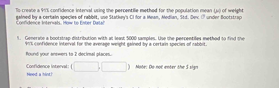 To create a 91% confidence interval using the percentile method for the population mean (μ) of weight 
gained by a certain species of rabbit, use Statkey's CI for a Mean, Median, Std. Dev. D under Bootstrap 
Confidence Intervals. How to Enter Data? 
1. Generate a bootstrap distribution with at least 5000 samples. Use the percentiles method to find the
91% confidence interval for the average weight gained by a certain species of rabbit. 
Round your answers to 2 decimal places. 
Confidence interval: (□ ,□ ) Note: Do not enter the $ sign 
Need a hint?