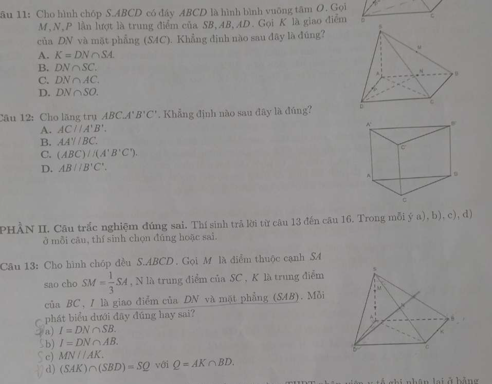 âu 11: Cho hình chóp S. ABCD có đáy ABCD là hình bình vuỡng tâm O. Gọi
M, N, P lần lượt là trung điểm của SB, AB, AD. Gọi K là giao điểm
của DN và mặt phẳng (SAC). Khẳng định nào sau đây là đúng?
A. K=DN∩ SA.
B. DN∩ SC.
C. DN∩ AC.
D. DN∩ SO. 
Câu 12: Cho lăng trụ ABC.. A1 B'C'. Khẳng định nào sau đây là đúng?
A. AC//A'B'.
B. AA'//BC.
C. (ABC)/(A'B'C').
D. AB//B'C'. 
PHÀN II. Câu trắc nghiệm đúng sai. Thí sinh trả lời từ câu 13 đến câu 16. Trong mỗi ya),b),c) , d)
ở mỗi cāu, thí sinh chọn đúng hoặc sai.
Câu 13: Cho hình chóp đều S. ABCD. Gọi M là điểm thuộc cạnh SA
sao cho SM= 1/3 SA , N là trung điểm của SC , K là trung điểm
của BC, I là giao điểm của DN và mặt phẳng (SAB). Mỗi
C phát biểu dưới đây đúng hay sai?
a) I=DN∩ SB.
5b) I=DN∩ AB.
c) MN//AK.
d) (SAK)∩ (SBD)=SQ với Q=AK∩ BD. 
Á chi nhân lai ở hằng