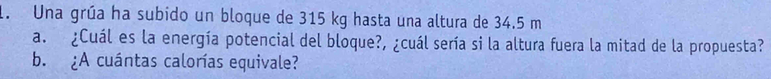 Una grúa ha subido un bloque de 315 kg hasta una altura de 34.5 m
a. ¿Cuál es la energía potencial del bloque?, ¿cuál sería si la altura fuera la mitad de la propuesta? 
b. ¿A cuántas calorías equivale?