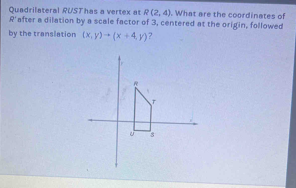 Quadrilateral RUSThas a vertex at R(2,4). What are the coordinates of
R' after a dilation by a scale factor of 3, centered at the origin, followed 
by the translation (x,y)to (x+4,y) ?