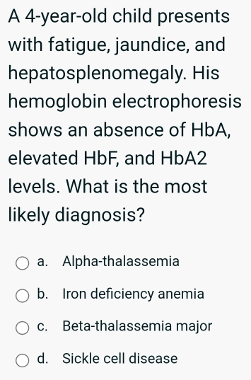 A 4-year-old child presents
with fatigue, jaundice, and
hepatosplenomegaly. His
hemoglobin electrophoresis
shows an absence of HbA,
elevated HbF, and HbA2
levels. What is the most
likely diagnosis?
a. Alpha-thalassemia
b. Iron deficiency anemia
c. Beta-thalassemia major
d. Sickle cell disease