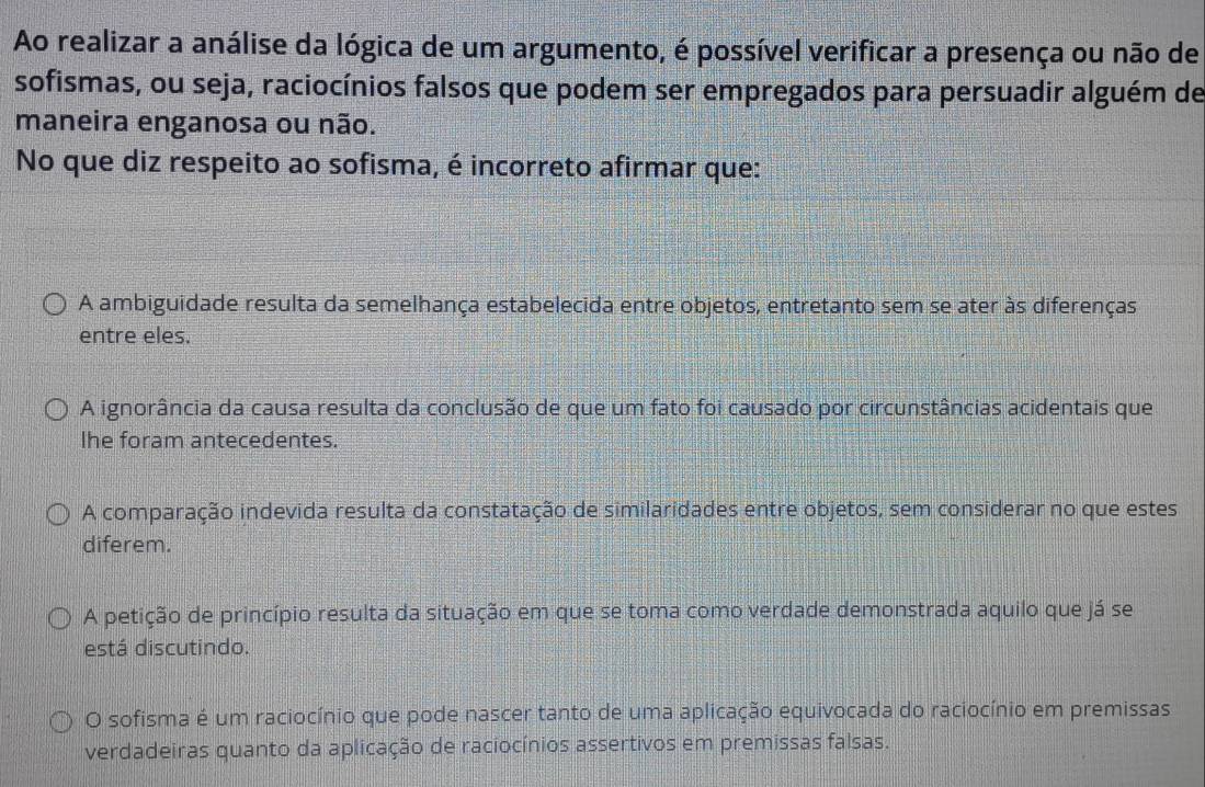 Ao realizar a análise da lógica de um argumento, é possível verificar a presença ou não de
sofismas, ou seja, raciocínios falsos que podem ser empregados para persuadir alguém de
maneira enganosa ou não.
No que diz respeito ao sofisma, é incorreto afirmar que:
A ambiguidade resulta da semelhança estabelecida entre objetos, entretanto sem se ater às diferenças
entre eles.
A ignorância da causa resulta da conclusão de que um fato foi causado por circunstâncias acidentais que
lhe foram antecedentes.
A comparação indevida resulta da constatação de similaridades entre objetos, sem considerar no que estes
diferem.
A petição de princípio resulta da situação em que se toma como verdade demonstrada aquilo que já se
está discutindo.
O sofisma é um raciocínio que pode nascer tanto de uma aplicação equivocada do raciocínio em premissas
verdadeiras quanto da aplicação de raciocínios assertivos em premissas falsas.