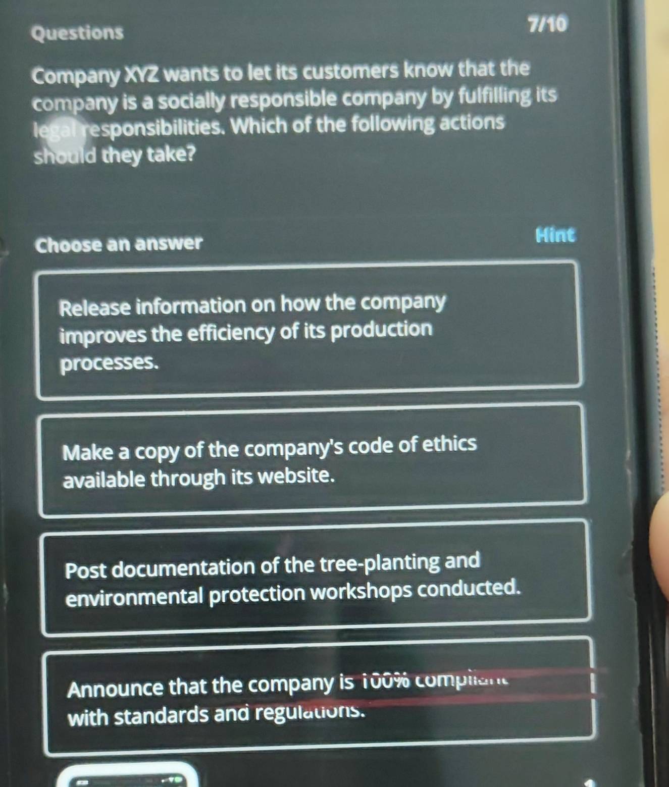 Questions
7/10
Company XYZ wants to let its customers know that the
company is a socially responsible company by fulfilling its
legal responsibilities. Which of the following actions
should they take?
Choose an answer
Hint
Release information on how the company
improves the efficiency of its production
processes.
Make a copy of the company's code of ethics
available through its website.
Post documentation of the tree-planting and
environmental protection workshops conducted.
Announce that the company is 100% compliant
with standards and regulations.