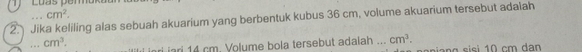 Luas pemüka
cm^2. 
2. Jika keliling alas sebuah akuarium yang berbentuk kubus 36 cm, volume akuarium tersebut adalah 
_ cm^3. 
iri iari 14 cm. Volume bola tersebut adaiah ... cm^3.