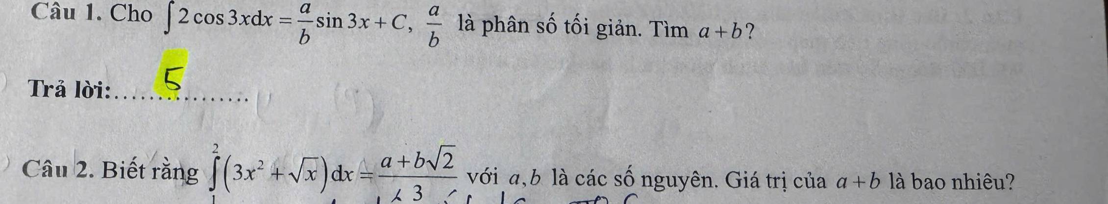 Cho ∈t 2cos 3xdx= a/b sin 3x+C, a/b  là phân số tối giản. Tìm a+b ? 
Trả lời:_ 
Câu 2. Biết rằng ∈tlimits _1^(2(3x^2)+sqrt(x))dx= (a+bsqrt(2))/∠ 3  với a, b là các số nguyên. Giá trị của a+b là bao nhiêu?