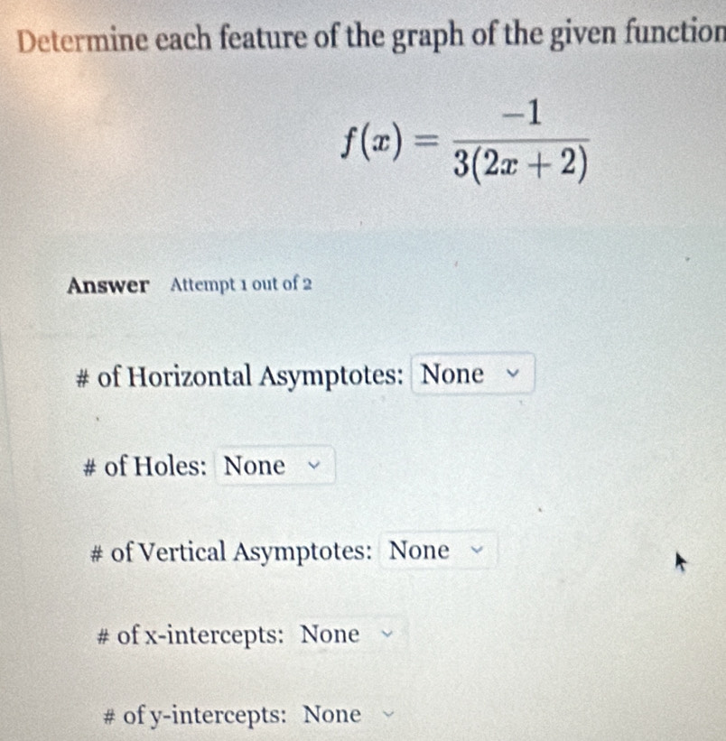 Determine each feature of the graph of the given function
f(x)= (-1)/3(2x+2) 
Answer Attempt 1 out of 2
# of Horizontal Asymptotes: None
of Holes: None
# of Vertical Asymptotes: None
# of x-intercepts: None
# of y-intercepts: None