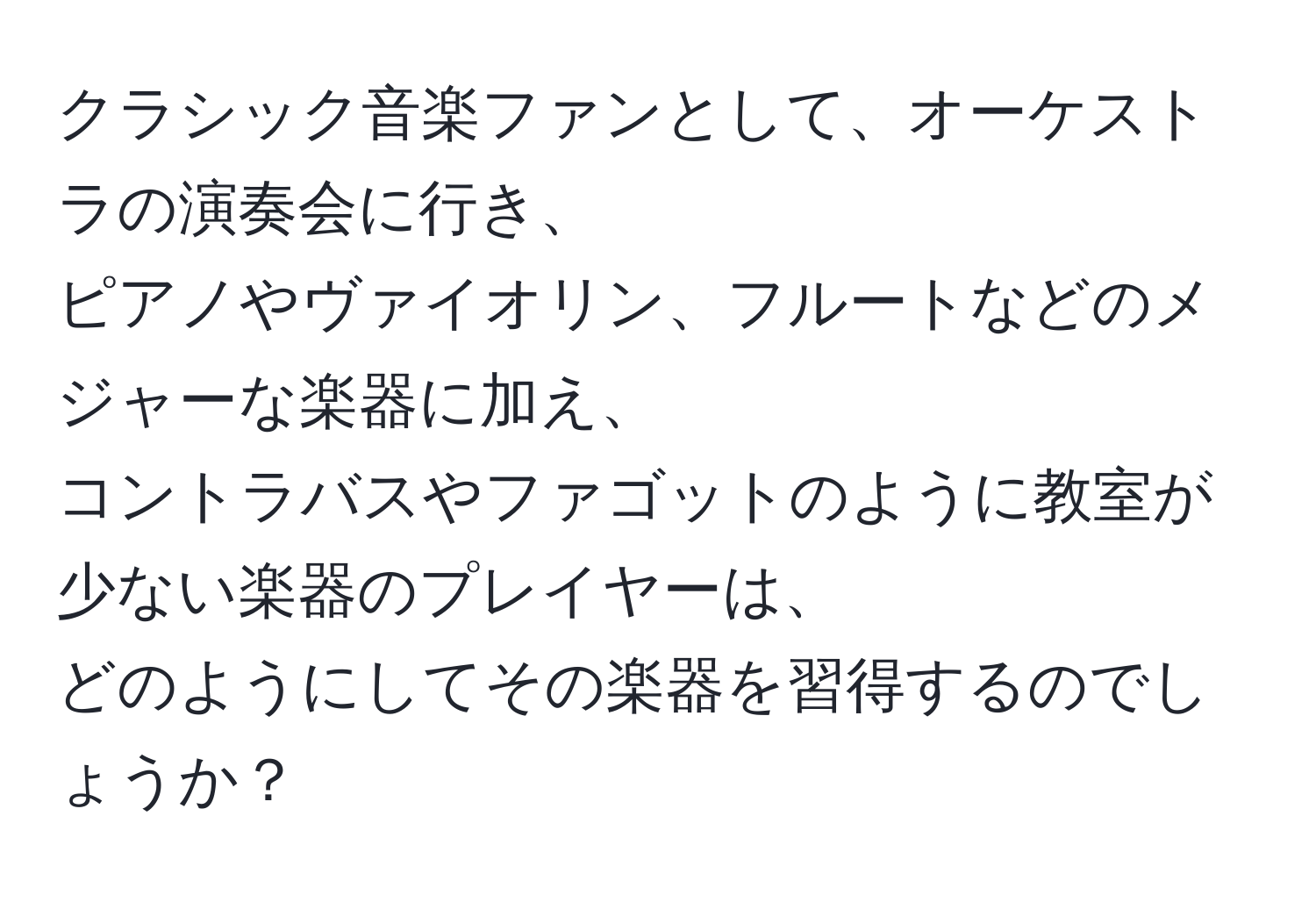 クラシック音楽ファンとして、オーケストラの演奏会に行き、 
ピアノやヴァイオリン、フルートなどのメジャーな楽器に加え、 
コントラバスやファゴットのように教室が少ない楽器のプレイヤーは、 
どのようにしてその楽器を習得するのでしょうか？