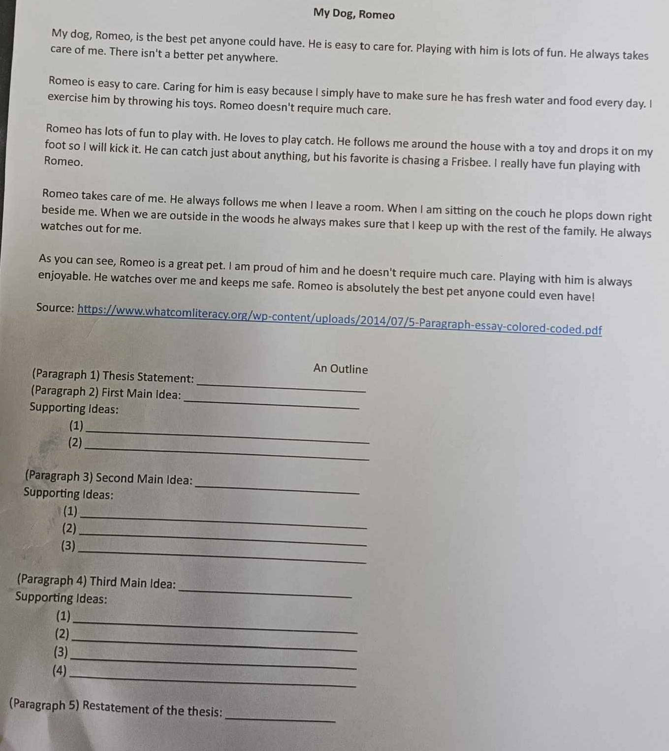 My Dog, Romeo
My dog, Romeo, is the best pet anyone could have. He is easy to care for. Playing with him is lots of fun. He always takes
care of me. There isn't a better pet anywhere.
Romeo is easy to care. Caring for him is easy because I simply have to make sure he has fresh water and food every day. I
exercise him by throwing his toys. Romeo doesn't require much care.
Romeo has lots of fun to play with. He loves to play catch. He follows me around the house with a toy and drops it on my
foot so I will kick it. He can catch just about anything, but his favorite is chasing a Frisbee. I really have fun playing with
Romeo.
Romeo takes care of me. He always follows me when I leave a room. When I am sitting on the couch he plops down right
beside me. When we are outside in the woods he always makes sure that I keep up with the rest of the family. He always
watches out for me.
As you can see, Romeo is a great pet. I am proud of him and he doesn't require much care. Playing with him is always
enjoyable. He watches over me and keeps me safe. Romeo is absolutely the best pet anyone could even have!
Source: https://www.whatcomliteracy.org/wp-content/uploads/2014/07/5-Paragraph-essay-colored-coded.pdf
An Outline
_
(Paragraph 1) Thesis Statement:
(Paragraph 2) First Main Idea:
Supporting Ideas:
_
(1)_
_
(2)
(Paragraph 3) Second Main Idea:
Supporting Ideas:
_
(1)_
(2)_
(3)_
(Paragraph 4) Third Main Idea:
Supporting Ideas:
_
(1)
(2)
_
(3)
_
(4)
_
_
_
(Paragraph 5) Restatement of the thesis: