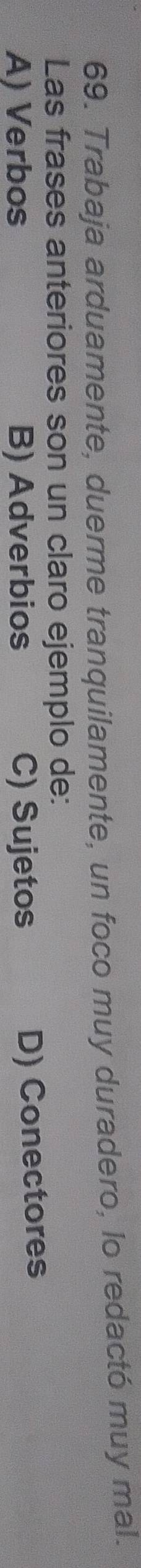 Trabaja arduamente, duerme tranquilamente, un foco muy duradero, lo redactó muy mal.
Las frases anteriores son un claro ejemplo de:
A) Verbos B) Adverbios C) Sujetos D) Conectores