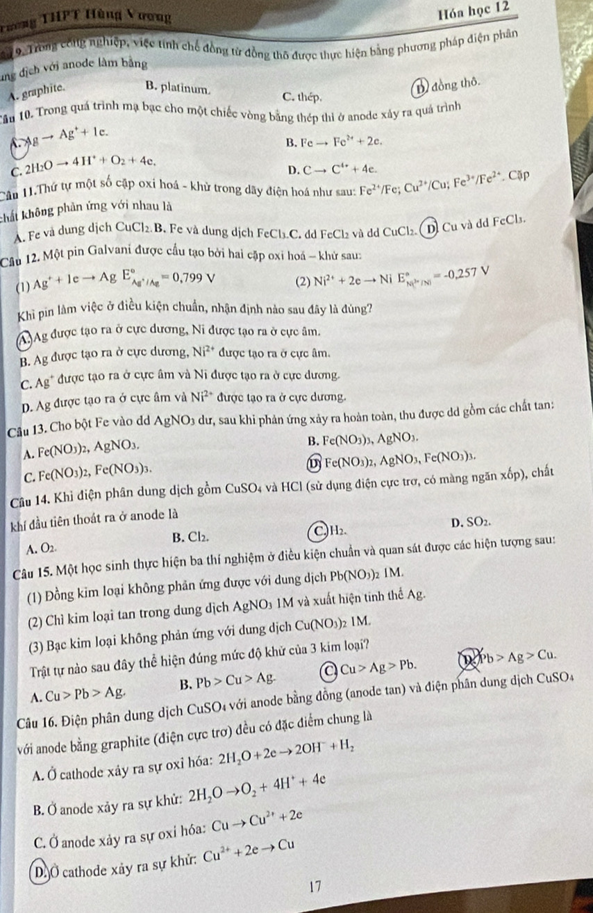 Tương THPT Hùng Vương
Hóa học 12
9. Trong công nghiệp, việc tính chế đồng tử đồng thô được thực hiện bằng phương pháp điện phân
ung dịch với anode làm bằng
A. graphite.
D đồng thô.
B. platinum. C. thép.
Tầu 10. Trong quá trình mạ bạc cho một chiếc vòng bằng thép thi ở anode xảy ra quá trình
A. Agto Ag^++Ic.
B. Feto Fe^(2+)+2e.
C. 2H_2Oto 4H^++O_2+4e.
D. Cto C^(4+)+4e.
Cầu 11.Thứ tự một số cặp oxi hoá - khử trong dây điện hoá như sau:
khất không phân ứng với nhau là Fe^(2+)/Fe;Cu^(2+)/Cu;Fe^(3+)/Fe^(2+).Cup
A. Fe và dung dịch CuCl₂.B. Fe và dung dịch FeCl_3.C dd FeCl₂ và dd C_1 Cl₂. ( D) Cu và dd FcCl₃.
Câu 12. Một pin Galvani được cầu tạo bởi hai cặp oxi hoá - khử sau:
(1) Ag^++Ieto Ag E_Ag^+/Ag^circ =0,799V (2) Ni^(2+)+2eto N 1 E_(N(P/N))°=-0.257V
Khì pin làm việc ở điều kiện chuẩn, nhận định nào sau đây là đúng?
(A.)Ag được tạo ra ở cực dương, Ni được tạo ra ở cực âm.
B. Ag được tạo ra ở cực dương, Ni^(2+) được tạo ra ở cực âm.
C. Ag^+ * được tạo ra ở cực âm và Ni được tạo ra ở cực dương.
D. Ag được tạo ra ở cực âm và Ni^(2+) được tạo ra ở cực dương.
Câu 13. Cho bột Fe vào đ AgNO_3du, sau khi phản ứng xảy ra hoàn toàn, thu được dd gồm các chất tan:
A. Fe(NO_3)_2,AgNO_3,
B. Fe(NO_3)_3,AgNO_3.
C. Fe(NO_3)_2,Fe(NO_3)_3.
Fe(NO_3)_2,AgNO_3,Fe(NO_3)_3.
Câu 14. Khi điện phân dung dịch gồm CuSO_4 và HCl (sử dụng điện cực trơ, có màng ngăn x6p) chất
khí đầu tiên thoát ra ở anode là
D. SO_2.
B. Cl₂. C)H₂.
A. O_2.
Câu 15. Một học sinh thực hiện ba thí nghiệm ở điều kiện chuẩn và quan sát được các hiện tượng sau:
(1) Đồng kim loại không phân ứng được với dung dịch Pb(NO_3) 2 IM.
(2) Chì kim loại tan trong dung dịch AgNO₃ 1M và xuất hiện tinh thể Ag.
(3) Bạc kim loại không phản ứng với dung dịch Cu(NO_3) , IM
Trật tự nào sau đây thể hiện đúng mức độ khử của 3 kim loại?
A. Cu>Pb>Ag. B. Pb>Cu>Ag. a Cu>Ag>Pb. Pb>Ag>Cu.
Câu 16. Điện phân dung dịch CuSO4 với anode bằng đồng (anode tan) và điện phân dung dịch CuSO_4
với anode bằng graphite (điện cực trơ) đều có đặc điểm chung là
A. Ở cathode xáy ra sự oxỉ hóa: 2H_2O+2eto 2OH^-+H_2
B. Ở anode xảy ra sự khử: 2H_2Oto O_2+4H^++4e
C. Ở anode xảy ra sự oxỉ hóa: Cuto Cu^(2+)+2e
D.Ở cathode xảy ra sự khử: Cu^(2+)+2eto Cu
17