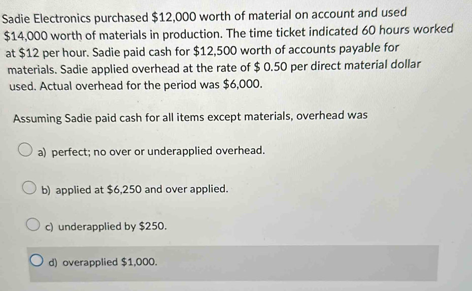 Sadie Electronics purchased $12,000 worth of material on account and used
$14,000 worth of materials in production. The time ticket indicated 60 hours worked
at $12 per hour. Sadie paid cash for $12,500 worth of accounts payable for
materials. Sadie applied overhead at the rate of $ 0.50 per direct material dollar
used. Actual overhead for the period was $6,000.
Assuming Sadie paid cash for all items except materials, overhead was
a) perfect; no over or underapplied overhead.
b) applied at $6,250 and over applied.
c) underapplied by $250.
d) overapplied $1,000.