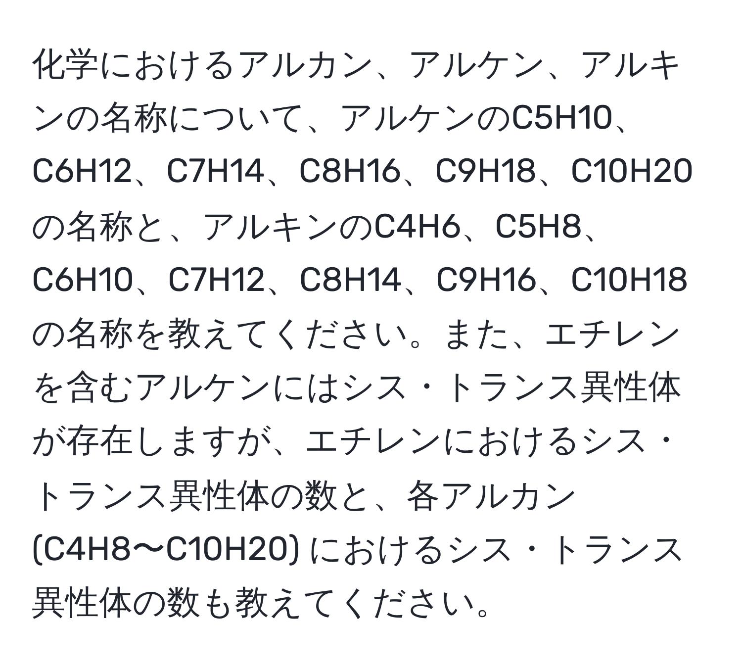 化学におけるアルカン、アルケン、アルキンの名称について、アルケンのC5H10、C6H12、C7H14、C8H16、C9H18、C10H20の名称と、アルキンのC4H6、C5H8、C6H10、C7H12、C8H14、C9H16、C10H18の名称を教えてください。また、エチレンを含むアルケンにはシス・トランス異性体が存在しますが、エチレンにおけるシス・トランス異性体の数と、各アルカン (C4H8〜C10H20) におけるシス・トランス異性体の数も教えてください。