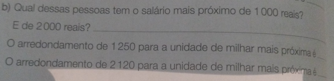 Qual dessas pessoas tem o salário mais próximo de 1000 reais? 
_ 
E de 2000 reais? 
arredondamento de 1 250 para a unidade de milhar mais próxima é_ 
arredondamento de 2120 para a unidade de milhar mais próxima é_