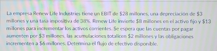 La empresa Renew Life Industries tiene un EBIT de $28 millones, una depreciación de $3
millones y una tasa impositiva de 38%. Renew Life invierte $8 millones en el activo fjo y $13
millones para incrementar los activos corrientes. Se espera que las cuentas por pagar 
aumenten por $3 millones, las acumulaciones totalicen $2 millones y las obligaciones 
incrementen a $6 millones. Determina el flujo de efectivo disponible.