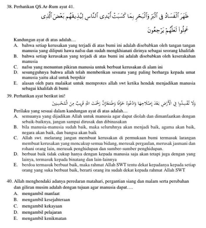 Perhatikan QS.Ar-Rum ayat 41.
Kandungan ayat di atas adalah....
A. bahwa setiap kerusakan yang terjadi di atas bumi ini adalah disebabkan oleh tangan tangan
manusia yang diliputi hawa nafsu dan sudah mengkhianati dirinya sebagai seorang khalifah
B. bahwa setiap kerusakan yang terjadi di atas bumi ini adalah disebabkan oleh keserakahan
manusia
C. nafsu yang menuntun pikiran manusia untuk berbuat kerusakan di alam ini
D. sesungguhnya bahwa allah telah memberikan sesuatu yang paling berharga kepada umat
manusia yaitu akal untuk berpikir
E. alasan oleh para malaikat untuk memprotes allah swt ketika hendak menjadikan manusia
sebagai khalifah di bumi
39. Perhatikan ayat berikut ini!
Perilaku yang sesuai dalam kandungan ayat di atas adalah....
A. semuanya yang dijadikan Allah untuk manusia agar dapat diolah dan dimanfaatkan dengan
sebaik-baiknya, jangan sampai dirusak dan dibinasakan
B. bila manusia-manusia sudah baik, maka seluruhnya akan menjadi baik, agama akan baik,
negara akan baik, dan bangsa akan baik
C. Allah swt. melarang jangan membuat kerusakan di permukaan bumi termasuk larangan
membuat kerusakan yang mencakup semua bidang, merusak pergaulan, merusak jasmani dan
rohani orang lain, merusak penghidupan dan sumber-sumber penghidupan.
D. berbuat baik tidak cukup hanya dengan kepada manusia saja akan tetapi juga dengan yang
lainya, termasuk kepada binatang dan lain-lainnya
E. berdoa termasuk berbuat baik, maka rahmat Allah SWT tentu dekat kepadanya kepada setiap
orang yang suka berbuat baik, berarti orang itu sudah dekat kepada rahmat Allah SWT
40. Allah menghendaki adanya peredaran matahari, pergantian siang dan malam serta perubahan
dan giliran musim adalah dengan tujuan agar manusia dapat…..
A. mengambil manfaat
B. mengambil kesejahteraan
C. mengambil kekayaan
D. mengambil pelajaran
E. mengambil kenikmatan