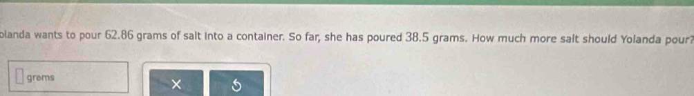 olanda wants to pour 62.86 grams of salt into a container. So far, she has poured 38.5 grams. How much more salt should Yolanda pour? 
grems 
×