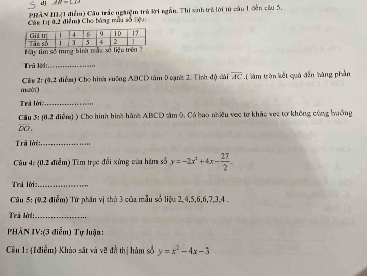 AB=CD
PHÀN III.(1 điểm) Câu trắc nghiệm trã lời ngắn. Thí sinh trả lời từ câu 1 đến câu 5. 
Câu 1:( 0.2 điểm) Cho bảng mẫu số liệu: 
Hãy tìm số trung bình mẫu số liệu trên 
Trã lời:_ 
Câu 2: (0.2 điễm) Cho hình vuông ABCD tâm 0 cạnh 2. Tính độ dài vector AC.( làm tròn kết quả đến hàng phần 
mười) 
Trã lời:_ 
Câu 3: (0.2 điểm) ) Cho hình bình hành ABCD tâm 0. Có bao nhiêu vec tơ khác vec tơ không cùng hướng
overline DO. 
Trã lời:_ 
* Câu 4: (0.2 điểm) Tìm trục đối xứng của hàm số y=-2x^2+4x- 27/2 . 
Trả lời:_ 
Câu 5: (0.2 điểm) Tứ phân vị thứ 3 của mẫu số liệu 2, 4, 5, 6, 6, 7, 3, 4. 
Trã lời:_ 
PHÀN IV:(3 điểm) Tự luận: 
Câu 1: (1điễm) Khảo sắt và vẽ đồ thị hàm số y=x^2-4x-3