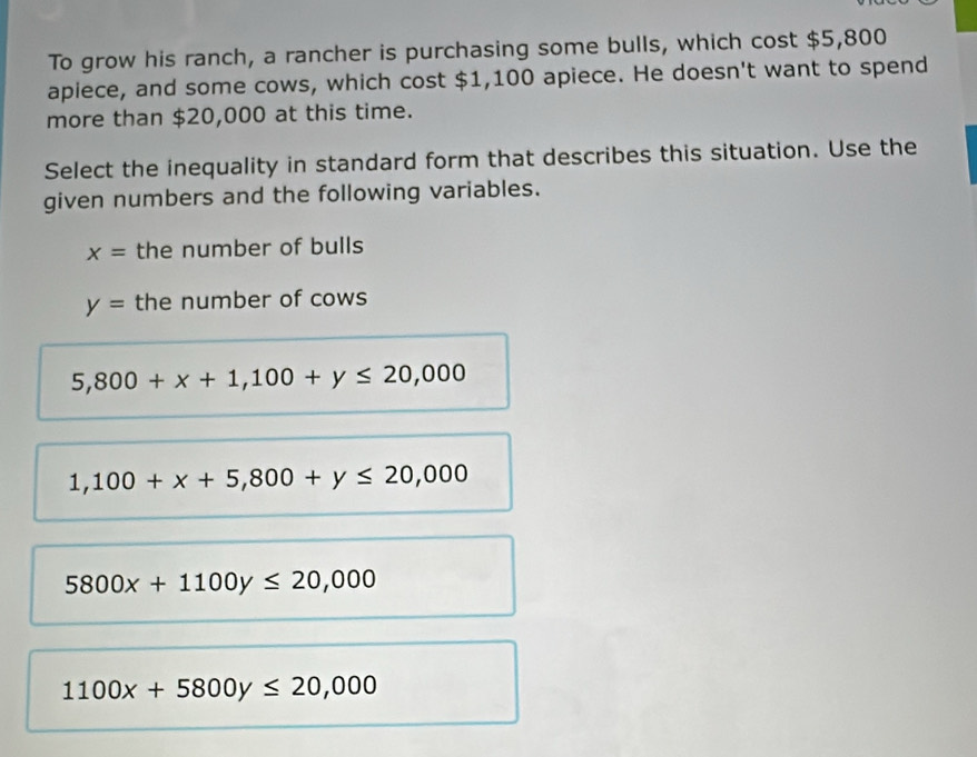 To grow his ranch, a rancher is purchasing some bulls, which cost $5,800
apiece, and some cows, which cost $1,100 apiece. He doesn't want to spend
more than $20,000 at this time.
Select the inequality in standard form that describes this situation. Use the
given numbers and the following variables.
x= the number of bulls
y= the number of cows
5,800+x+1,100+y≤ 20,000
1,100+x+5,800+y≤ 20,000
5800x+1100y≤ 20,000
1100x+5800y≤ 20,000