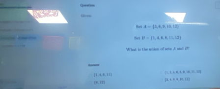 Question
Given:
Set A= 3,8,9,10,12
Set B= 1,4,6,8,11,12
What is the union of sets A and B?
Answer
 1,4,6,11
 1,3,4,6,8,9,10,11,12
(8,12)
 3,4,6,4,10,12