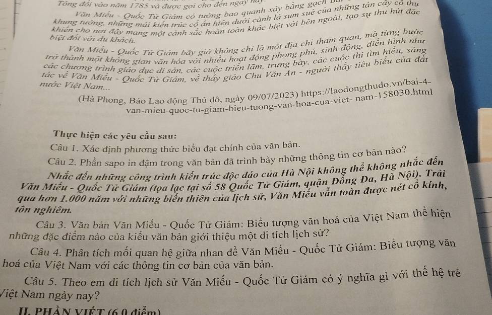 Tổng đổi vào năm 1785 và được gọi cho đến ngay này
Văn Miễu - Quốc Tử Giám có tưởng bao quanh xây bằng gạch Đ
khung tường, những mái kiển trúc cổ ẩn hiện dười cành lá sum suê của những tán cây có thự
khiến cho nơi đây mang mót cảnh sắc hoàn toàn khác biệt với bên ngoài, tạo sự thu hút đặc
biệt đổi với du khách.
Văn Miếu - Quốc Tử Giám bây giờ không chỉ là một địa chỉ tham quan, mà từng bước
trở thành một không gian văn hóa với nhiều hoạt động phong phú, sinh động, điễn hình như
các chương trình giáo dục di sán, các cuộc triển lãm, trưng bày, các cuộc thi tìm hiểu, sáng
vác về Văn Miễu - Quốc Tử Giám, về thầy giáo Chu Văn An - người thầy tiêu biểu của đất
nước Việt Nam...
(Hà Phong, Báo Lạo động Thủ đô, ngày 09/07/2023) https://laodongthudo.vn/bai-4-
van-mieu-quoc-tu-giam-bieu-tuong-van-hoa-çua-viet- nam-158030.html
Thực hiện các yêu cầu sau:
Câu 1. Xác định phương thức biểu đạt chính của văn bản.
Câu 2. Phần sapo in đậm trong văn bản đã trình bày những thông tin cơ bản nào?
Nhắc đến những công trình kiến trúc độc đáo của Hà Nội không thể không nhắc đến
Văn Miếu - Quốc Tữ Giám (tọa lạc tại số 58 Quốc Tử Giám, quận Đổng Đa, Hà Nội). Trải
qua hơn 1.000 năm với những biến thiên của lịch sử, Văn Miếu vẫn toàn được nét cô kính,
tôn nghiêm.
Câu 3. Văn bản Văn Miếu - Quốc Tử Giám: Biểu tượng văn hoá của Việt Nam thể hiện
những đặc điểm nào của kiểu văn bản giới thiệu một di tích lịch sử?
Câu 4. Phân tích mối quan hệ giữa nhan đề Văn Miếu - Quốc Tử Giám: Biểu tượng văn
hoá của Việt Nam với các thông tin cơ bản của văn bản.
Câu 5. Theo em di tích lịch sử Văn Miếu - Quốc Tử Giám có ý nghĩa gì với thế hệ trẻ
Việt Nam ngày nay?
IL PHầN VIẾT (69 điểm)
