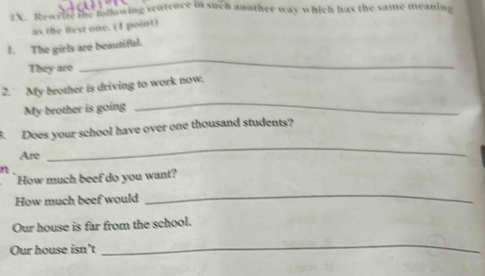 Rewr ite the following sentence in such another way which has the same meaning 
as the first one. (1 point) 
_ 
1. The girls are beautiful. 
They are 
_ 
2. My brother is driving to work now. 
My brother is going 
B. Does your school have over one thousand students? 
Are 
_ 
n 
How much beef do you want? 
How much beef would 
_ 
Our house is far from the school. 
Our house isn’t 
_