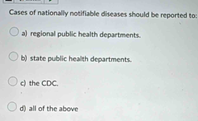 Cases of nationally notifiable diseases should be reported to:
a) regional public health departments.
b) state public health departments.
c) the CDC.
d) all of the above