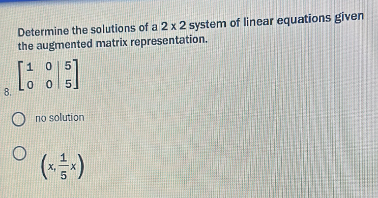 Determine the solutions of a 2* 2 system of linear equations given
the augmented matrix representation.
8.
no solution
(x, 1/5 x)