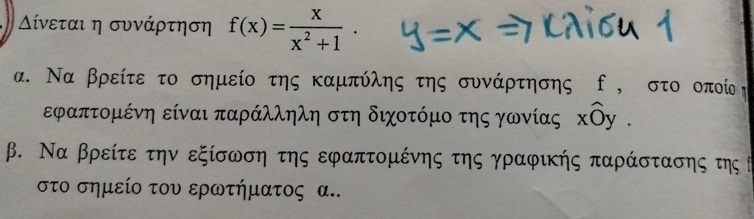 ίίνεται η συνάρτηση f(x)= x/x^2+1 . 
α. Να βρείτε το σημείο της καμπύλης της συνάρτησης ο , στο οποί η
εφαπτομένη είναι παράλληλη στη διχοτόμο της γωνίας хὸς . 
β. Να βρείτε την εξίσωση της εφαπτομένης της γραφικής παράστασης της θ
στο σημείο του ερωτήματος α..