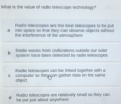 What is the value of radio telescope technology?
Ftadio tefescopes are the best tefescopes to be pul
a into space so that they can observe objects without
the inerference of the atmosphere
Radio waves from civiizations outside our solar
b systern have been defected by radio tefescopes
Staio telescopes can be linked together with a 
c computer so thryiçan gather data on the same
object
d be put just about anywhere Radio telescopes are relatively small so they can