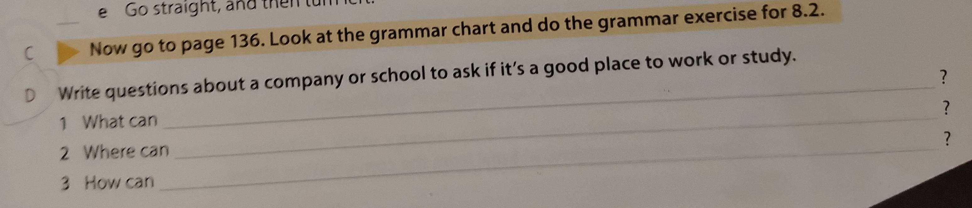 Go straight, and then tun 
C _Now go to page 136. Look at the grammar chart and do the grammar exercise for 8.2. 
Write questions about a company or school to ask if it’s a good place to work or study. 
? 
? 
1 What can 
_ 
_ 
? 
2 Where can 
_ 
3 How can