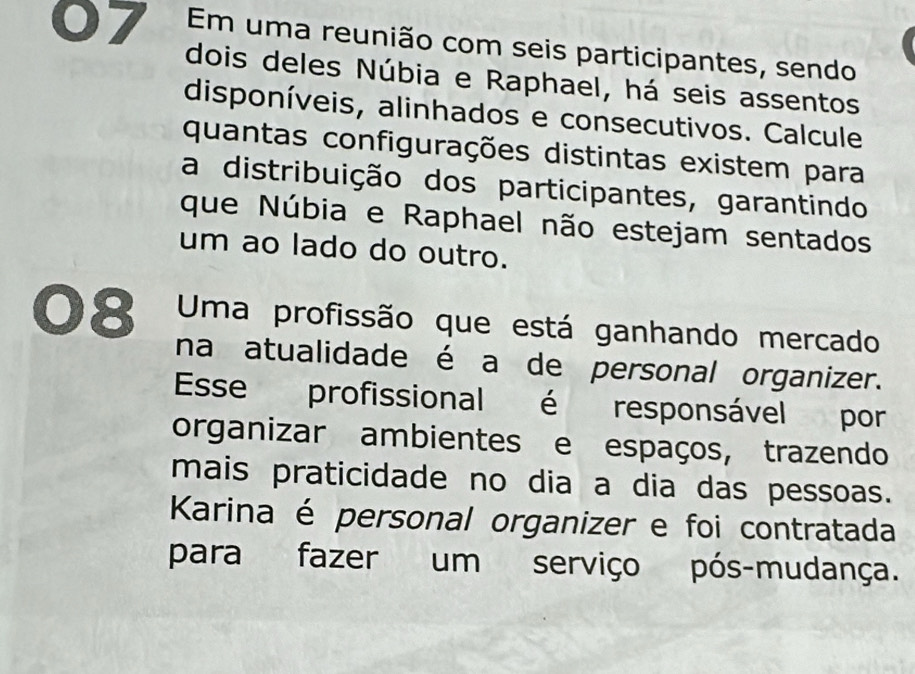 Em uma reunião com seis participantes, sendo 
dois deles Núbia e Raphael, há seis assentos 
disponíveis, alinhados e consecutivos. Calcule 
quantas configurações distintas existem para 
a distribuição dos participantes, garantindo 
que Núbia e Raphael não estejam sentados 
um ao lado do outro. 
08 Uma profissão que está ganhando mercado 
na atualidade é a de personal organizer. 
Esse profissional é responsável por 
organizar ambientes e espaços, trazendo 
mais praticidade no dia a dia das pessoas. 
Karina é personal organizer e foi contratada 
para fazer um serviço pós-mudança.