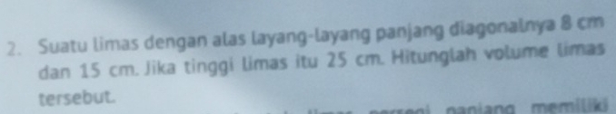 Suatu limas dengan alas layang-layang panjang diagonalnya 8 cm
dan 15 cm. Jika tinggi limas itu 25 cm. Hitunglah volume limas 
tersebut. 
ang memiliki