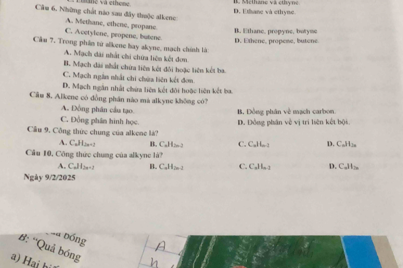 et ne và ethene. B. Methane và éthyne.
D. Ethane và ethyne.
Câu 6. Những chất nào sau đây thuộc alkene:
A. Methane, ethene, propane
B. Ethane, propyne, butyne
C. Acetylene, propene, butene.
D. Ethene, propene, butene.
Câu 7. Trong phân tử alkene hay akyne, mạch chính là:
A. Mạch dài nhất chi chứa liên kết đơn,
B. Mạch đài nhất chứa liên kết đồi hoặc liên kết ba.
C. Mạch ngẫn nhất chỉ chứa liên kết đơn.
D. Mạch ngắn nhất chứa liên kết đôi hoặc liên kết ba.
Câu 8. Alkene có đồng phân nào mà alkyne không có?
A. Đồng phân cầu tạo. B. Đồng phân về mạch carbon.
C. Đồng phân hình học. D. Đồng phân về vị trí liên kết bội.
Cầu 9. Công thức chung của alkene là?
A. C_nH_2n+2 B. C_nH_2n-2 C. C_nH_n-2 D. C_nH_2n
Câu 10. Công thức chung của alkyne là?
A. C_nH_2n+2 B. C_nH_2n-2 C. C_nH_n-2 D. C_nH_2n
Ngảy 9/2/2025
ủa bóng
B: “Quả bóng
a) ai bi