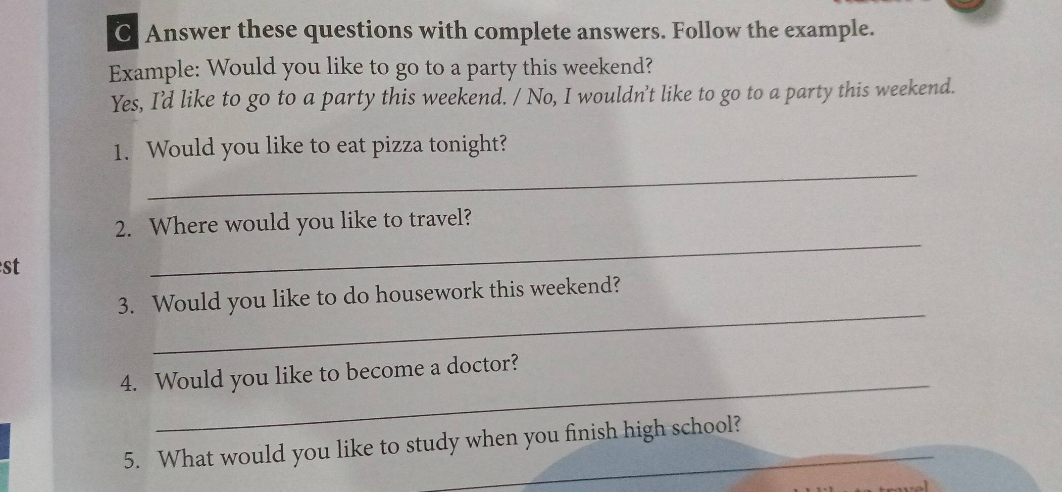 Answer these questions with complete answers. Follow the example. 
Example: Would you like to go to a party this weekend? 
Yes, I'd like to go to a party this weekend. / No, I wouldn't like to go to a party this weekend. 
_ 
1. Would you like to eat pizza tonight? 
2. Where would you like to travel? 
st 
_ 
_ 
3. Would you like to do housework this weekend? 
_ 
4. Would you like to become a doctor? 
5. What would you like to study when you finish high school?