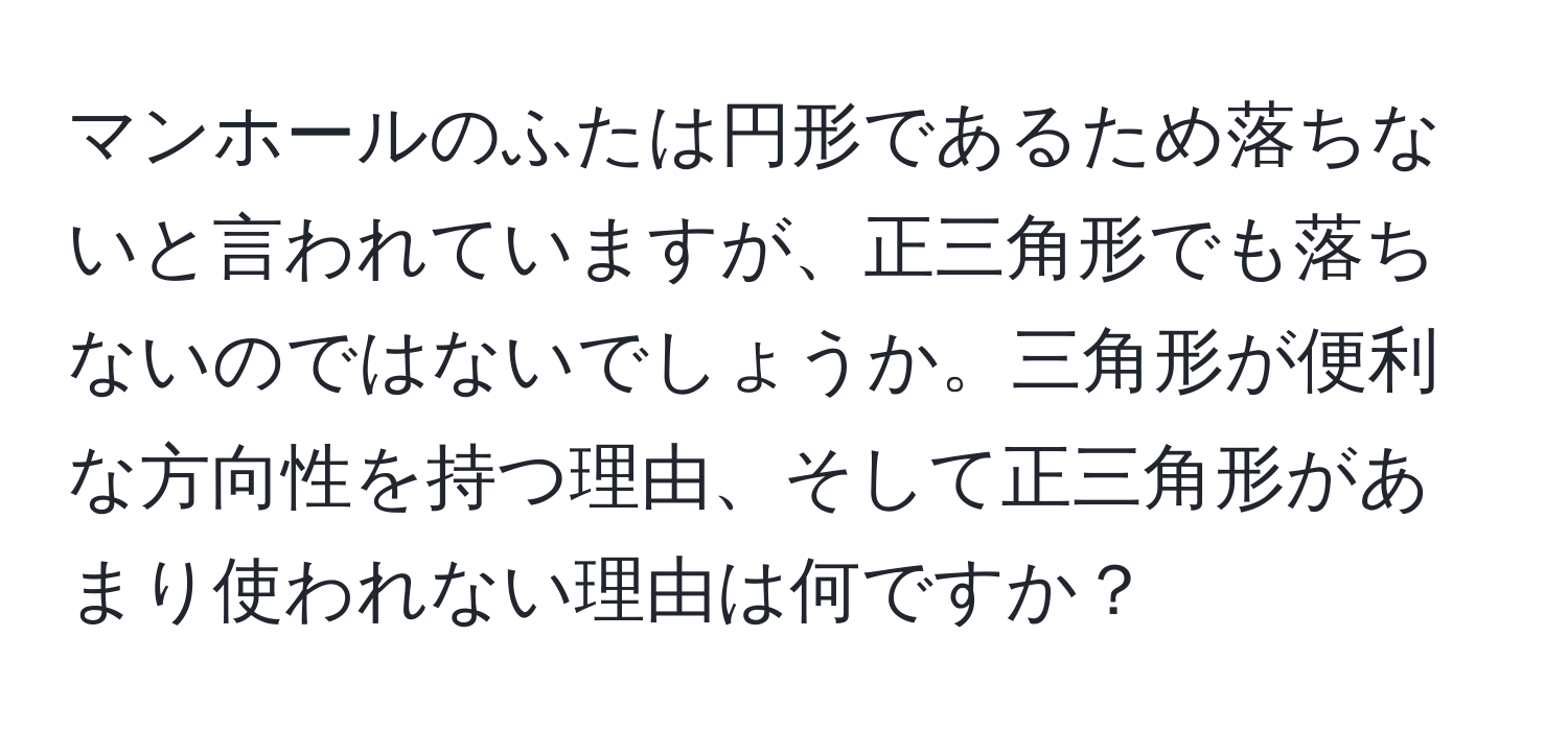 マンホールのふたは円形であるため落ちないと言われていますが、正三角形でも落ちないのではないでしょうか。三角形が便利な方向性を持つ理由、そして正三角形があまり使われない理由は何ですか？