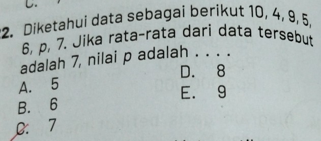 Diketahui data sebagai berikut 10, 4, 9, 5,
6, p, 7. Jika rata-rata dari data tersebut
adalah 7, nilai p adalah . . . .
D. 8
A. 5
E. 9
B. 6
0: 7