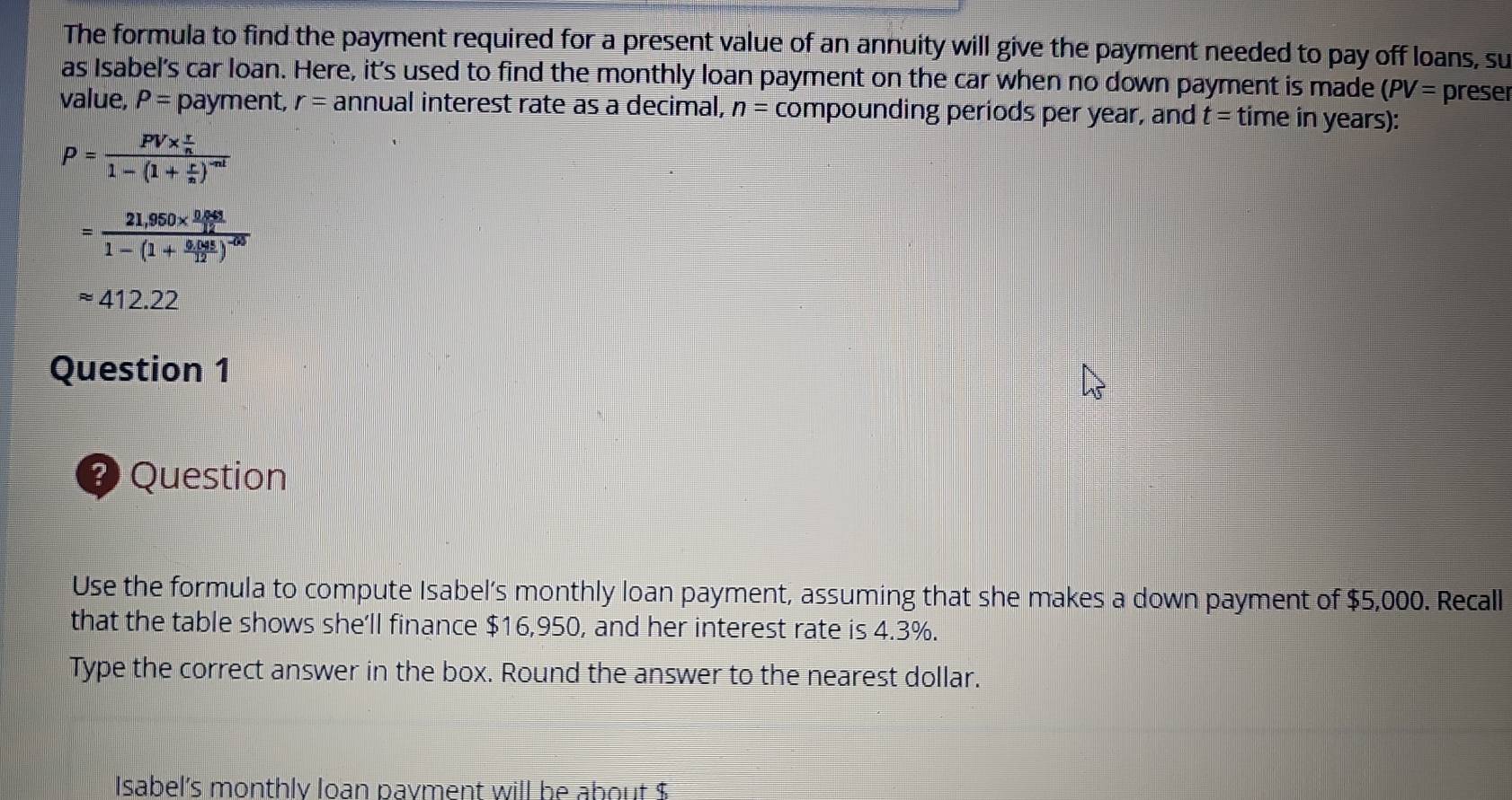 The formula to find the payment required for a present value of an annuity will give the payment needed to pay off loans, su 
as Isabel's car loan. Here, it's used to find the monthly loan payment on the car when no down payment is made (PV= preser 
value, P= payment, r= annual interest rate as a decimal, n= compounding periods per year, and t= time in years):
P=frac PV*  r/n 1-(1+ r/n )^-nt
=frac 21,950*  (0.643)/12 1-(1+ (0.045)/12 )^-00
approx 412.22
Question 1 
? Question 
Use the formula to compute Isabel’s monthly loan payment, assuming that she makes a down payment of $5,000. Recall 
that the table shows she'll finance $16,950, and her interest rate is 4.3%. 
Type the correct answer in the box. Round the answer to the nearest dollar. 
Isabel's monthly loan payment will be about $