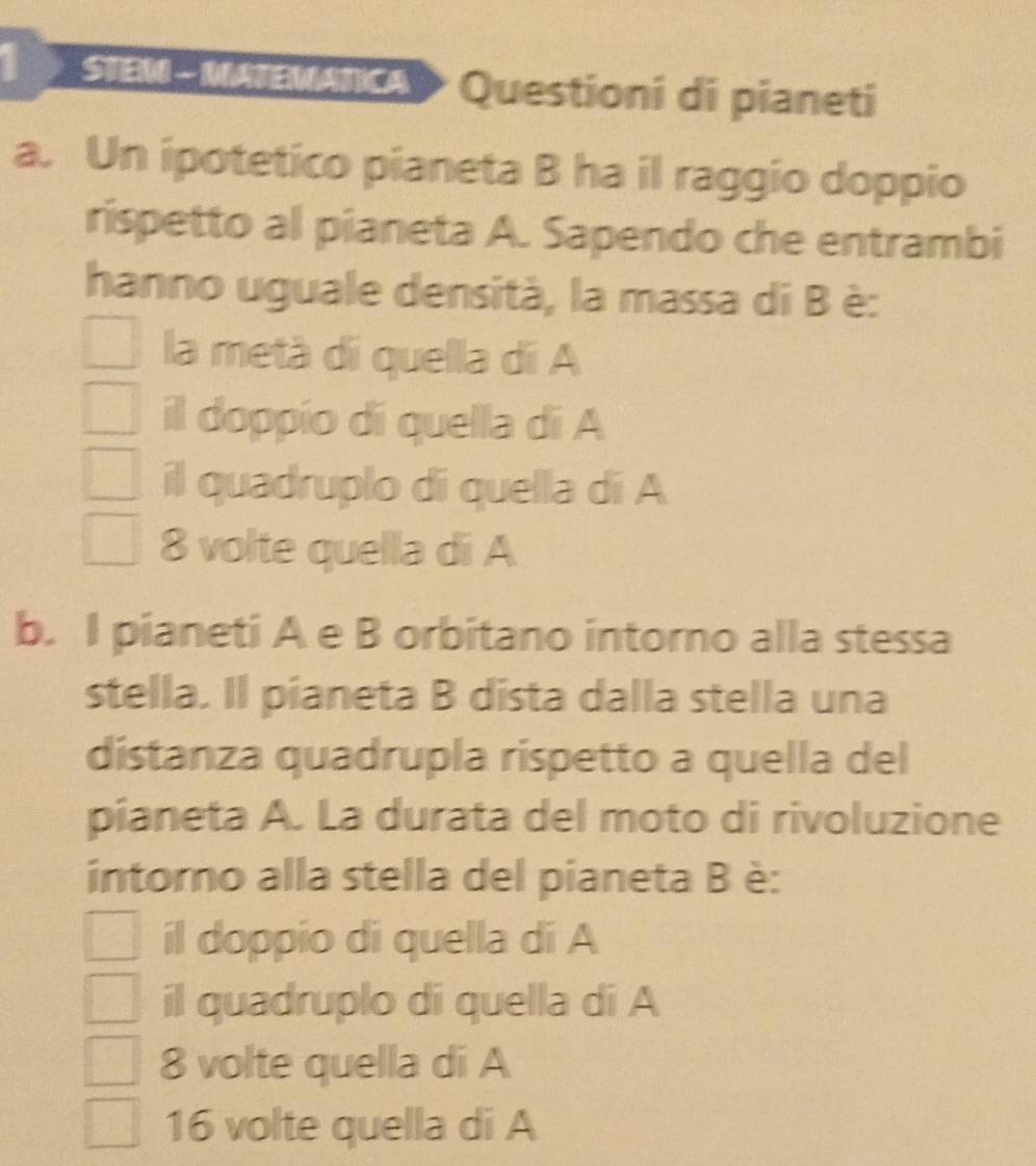 SVEM - MAVAnCA Questioni di pianeti
a. Un ipotetico pianeta B ha il raggio doppio
rispetto al pianeta A. Sapendo che entrambi
hanno uguale densità, la massa di B è:
la metà di quella di A
il doppío di quella di A
il quadruplo di quella di A
8 volte quella di A
b. I pianeti A e B orbitano intorno alla stessa
stella. Il pianeta B dista dalla stella una
distanza quadrupla rispetto a quella del
pianeta A. La durata del moto di rivoluzione
intoro alla stella del pianeta B è:
il doppio di quella di A
il quadruplo di quella di A
8 volte quella di A
16 volte quella di A