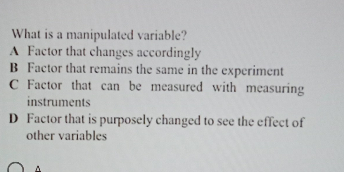 What is a manipulated variable?
A Factor that changes accordingly
B Factor that remains the same in the experiment
C Factor that can be measured with measuring
instruments
D Factor that is purposely changed to see the effect of
other variables
A