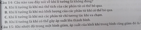 Câu nào sau đây nói về khí lí tưởng là khồng dủng?
A. Khí lí tưởng là khí mà thể tích của các phân tử có thể bỏ qua.
B. Khí lí tưởng là khí mà khối lượng của các phân tử khí có thể bỏ qua.
C. Khí lí tưởng là khí mà các phân tử chỉ tương tác khi va chạm.
D. Khí lí tưởng là khí có thể gây áp suất lên thành bình.
Câu 15: Khi nhiệt độ trong một bình giảm, áp suất của khối khí trong bình cũng giảm đó là y