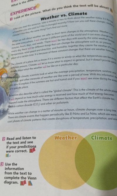 What is the  i E 
EXPERIENCE
 Look at the picture. What do you think the text will be about?
Weather vs. Climate
After you read this sentence, take a minute or two to think about the weather today. Is it the ly
at weather you are used to? Has it changed recently? How can you call these changes, weae
climate? Are they the same thing? Let's find out more
When we talk about weather, we refer to short-term changes in the atmosphere. Weather is t
me same everywhere, it will change in different parts of the world and it can even change ow
minues, hours, days, and weeks. There wan's be two days with exactly the same weather beasu
every day there sill be different things that can change the atmosphere such as, air pressure
remperature, wind speed and direction, and humidity; tagether they create the weather of soe
nlace at a certain time. It is because of these constant changes that there are weather farecal
The climate of a place lets us know if it is snowy or windy or what the temperatures are like dvn
different seasons. Climate will let us know what to expect in general, but it doesn't provide secs
detalls about what the weather will be like on a particular day.
to explain climare, scientists look at what the average precipitation, temperature, sunshine, wr
humidity, and other measures of weather are like over a period of time. With this information, th
are able to explain if the summers are hot and humid and if you wan't see snow during the wi
at a specific place.
Scientists also describe what is called the "global climate" This is the climate of the whole plan
If sall depend on how much solar energy is received and how much of that energy becomes
trapped inside the atmosphere. There are different factors that affect the Earth's climate too
such as carbon dioxide (CO_) and other air pollutants.
While weather can change in a matter of minutes or hours, climate changes over a long time
There are climate events that happen periodically like El Niño and La Niña, which are warm
cool phases of climate patterns that create disruptions of temperature, precipitation, and win
2 Read and listen to
the text and see
if your prediction
were correct.
2
⊥ Use the
information
from the text to
complete the Ven
diagram.