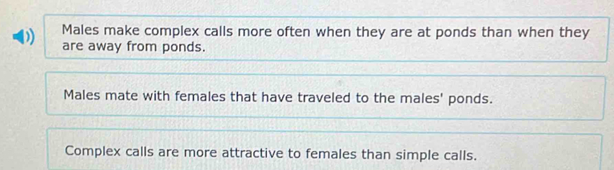 ) Males make complex calls more often when they are at ponds than when they 
are away from ponds. 
Males mate with females that have traveled to the males' ponds. 
Complex calls are more attractive to females than simple calls.