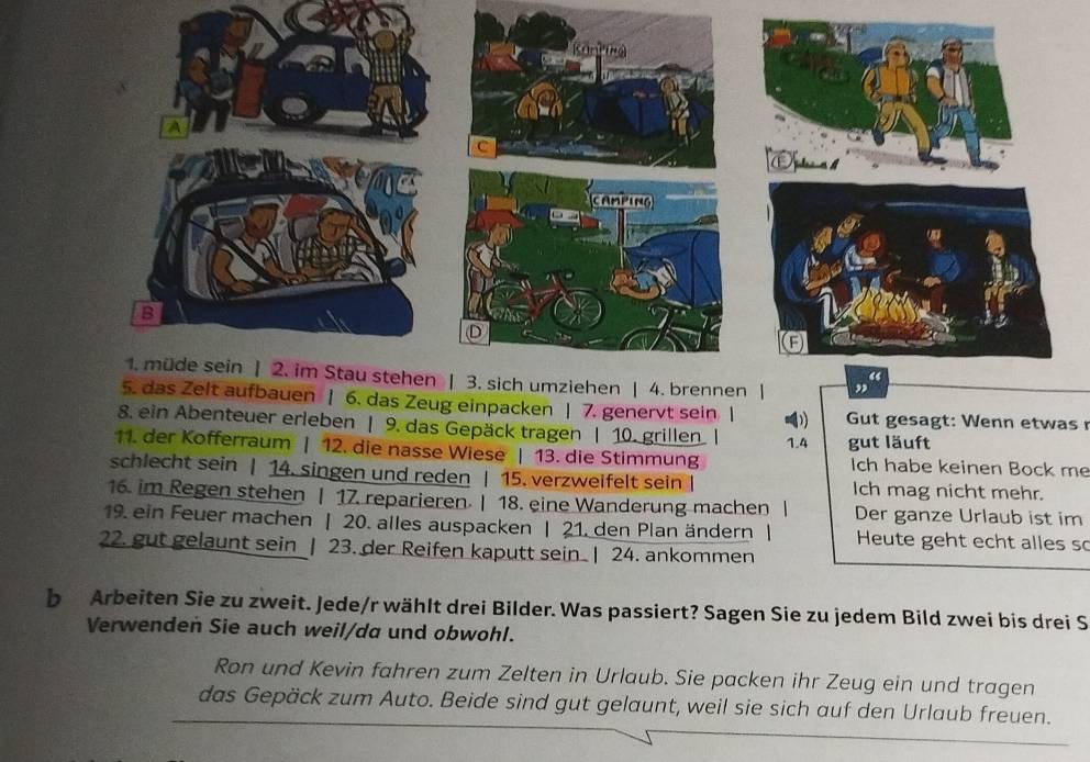 uen | 6. das Zeug einpacken | 7. genervt sein | Gut gesagt: Wenn etwas 
8. ein Abenteuer erleben | 9. das Gepäck tragen | 10. grillen
1.4
11. der Kofferraum | 12. die nasse Wiese | 13. die Stimmung gut läuft Ich habe keinen Bock me 
schlecht sein | 14. singen und reden | 15. verzweifelt sein Ich mag nicht mehr. 
16. im Regen stehen | 17. reparieren. | 18. eine Wanderung machen | Der ganze Urlaub ist im 
19. ein Feuer machen | 20. alles auspacken | 21. den Plan ändern| Heute geht echt alles so 
22. gut gelaunt sein | 23. der Reifen kaputt sein | 24. ankommen 
b Arbeiten Sie zu zweit. Jede/r wählt drei Bilder. Was passiert? Sagen Sie zu jedem Bild zwei bis drei S 
Verwenden Sie auch weil/da und obwohl. 
Ron und Kevin fahren zum Zelten in Urlaub. Sie packen ihr Zeug ein und tragen 
das Gepäck zum Auto. Beide sind gut gelaunt, weil sie sich auf den Urlaub freuen.