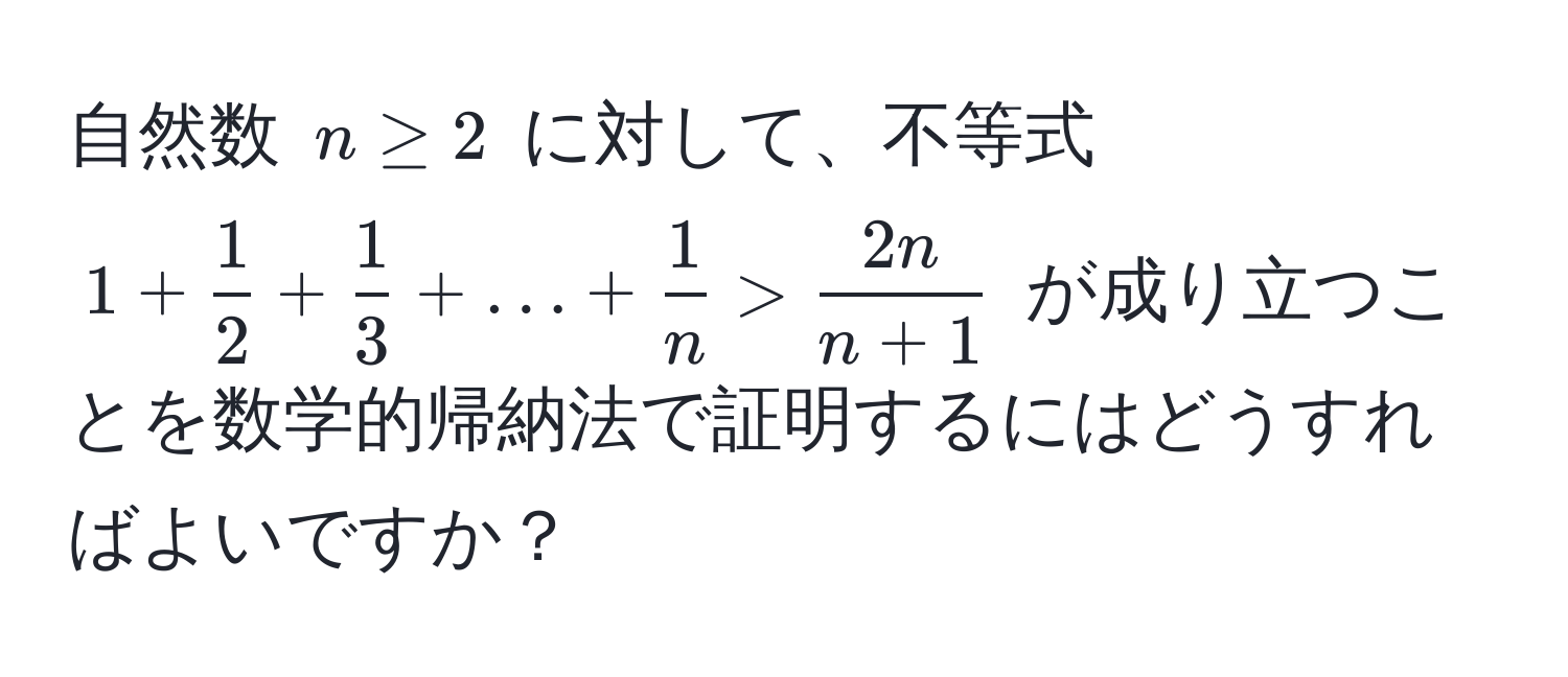 自然数 $n ≥ 2$ に対して、不等式 $1 +  1/2  +  1/3  + ... +  1/n  >  2n/n + 1 $ が成り立つことを数学的帰納法で証明するにはどうすればよいですか？